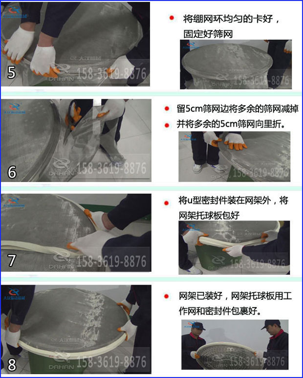第五步：將旋振篩繃網(wǎng)環(huán)均勻的卡好固定好篩網(wǎng)第六步：留5cm篩網(wǎng)邊將多余的篩網(wǎng)減掉，并將多余的5cm篩網(wǎng)向里折第七步：將u型密封件裝在網(wǎng)架外，將網(wǎng)架托球板包好第八步：網(wǎng)架已裝好，網(wǎng)架托球板用工作網(wǎng)和密封件包裹好。